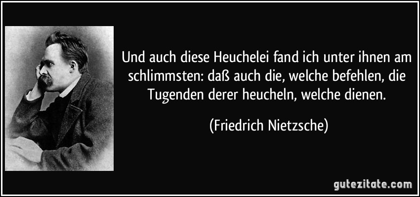 Und auch diese Heuchelei fand ich unter ihnen am schlimmsten: daß auch die, welche befehlen, die Tugenden derer heucheln, welche dienen. (Friedrich Nietzsche)