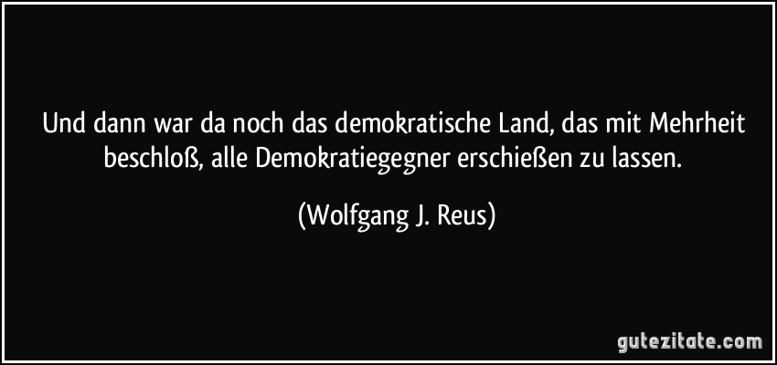 Und dann war da noch das demokratische Land, das mit Mehrheit beschloß, alle Demokratiegegner erschießen zu lassen. (Wolfgang J. Reus)