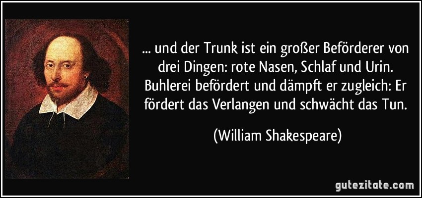 ... und der Trunk ist ein großer Beförderer von drei Dingen: rote Nasen, Schlaf und Urin. Buhlerei befördert und dämpft er zugleich: Er fördert das Verlangen und schwächt das Tun. (William Shakespeare)