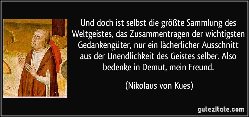 Und doch ist selbst die größte Sammlung des Weltgeistes, das Zusammentragen der wichtigsten Gedankengüter, nur ein lächerlicher Ausschnitt aus der Unendlichkeit des Geistes selber. Also bedenke in Demut, mein Freund. (Nikolaus von Kues)