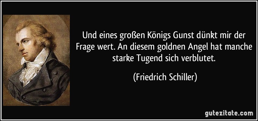 Und eines großen Königs Gunst dünkt mir der Frage wert. An diesem goldnen Angel hat manche starke Tugend sich verblutet. (Friedrich Schiller)