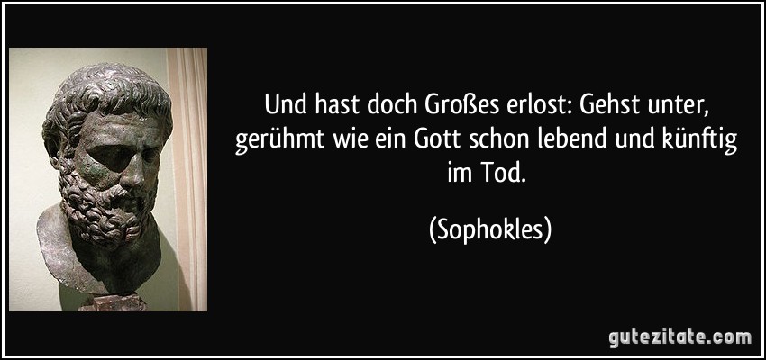 Und hast doch Großes erlost: Gehst unter, gerühmt wie ein Gott schon lebend und künftig im Tod. (Sophokles)