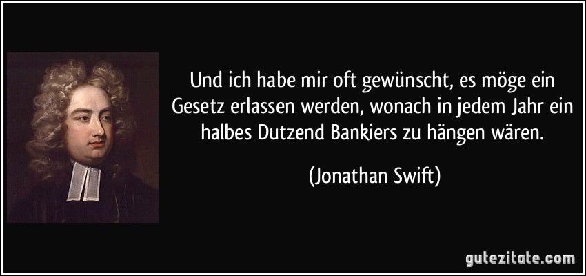 Und ich habe mir oft gewünscht, es möge ein Gesetz erlassen werden, wonach in jedem Jahr ein halbes Dutzend Bankiers zu hängen wären. (Jonathan Swift)