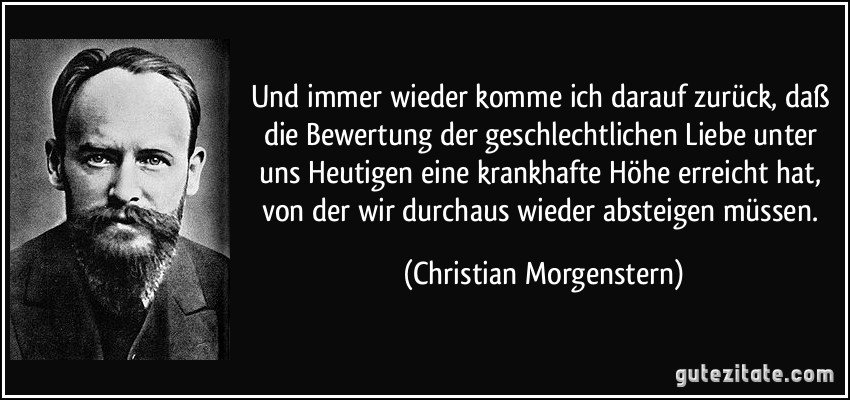Und immer wieder komme ich darauf zurück, daß die Bewertung der geschlechtlichen Liebe unter uns Heutigen eine krankhafte Höhe erreicht hat, von der wir durchaus wieder absteigen müssen. (Christian Morgenstern)