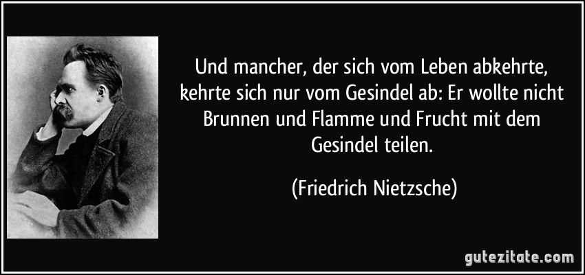 Und mancher, der sich vom Leben abkehrte, kehrte sich nur vom Gesindel ab: Er wollte nicht Brunnen und Flamme und Frucht mit dem Gesindel teilen. (Friedrich Nietzsche)