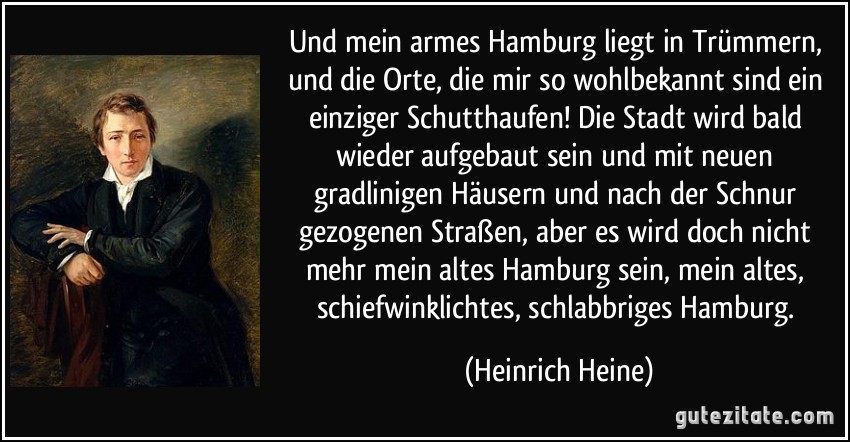 Und mein armes Hamburg liegt in Trümmern, und die Orte, die mir so wohlbekannt sind ein einziger Schutthaufen! Die Stadt wird bald wieder aufgebaut sein und mit neuen gradlinigen Häusern und nach der Schnur gezogenen Straßen, aber es wird doch nicht mehr mein altes Hamburg sein, mein altes, schiefwinklichtes, schlabbriges Hamburg. (Heinrich Heine)