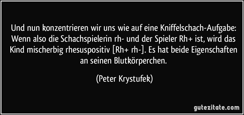 Und nun konzentrieren wir uns wie auf eine Kniffelschach-Aufgabe: Wenn also die Schachspielerin rh- und der Spieler Rh+ ist, wird das Kind mischerbig rhesuspositiv [Rh+/rh-]. Es hat beide Eigenschaften an seinen Blutkörperchen. (Peter Krystufek)