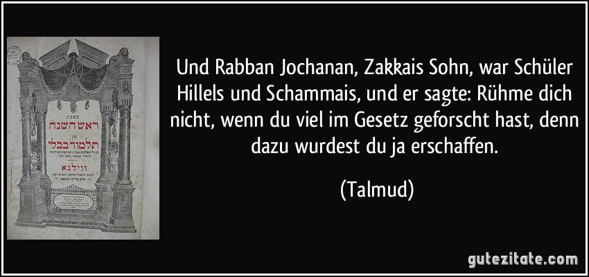 Und Rabban Jochanan, Zakkais Sohn, war Schüler Hillels und Schammais, und er sagte: Rühme dich nicht, wenn du viel im Gesetz geforscht hast, denn dazu wurdest du ja erschaffen. (Talmud)