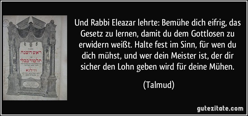 Und Rabbi Eleazar lehrte: Bemühe dich eifrig, das Gesetz zu lernen, damit du dem Gottlosen zu erwidern weißt. Halte fest im Sinn, für wen du dich mühst, und wer dein Meister ist, der dir sicher den Lohn geben wird für deine Mühen. (Talmud)