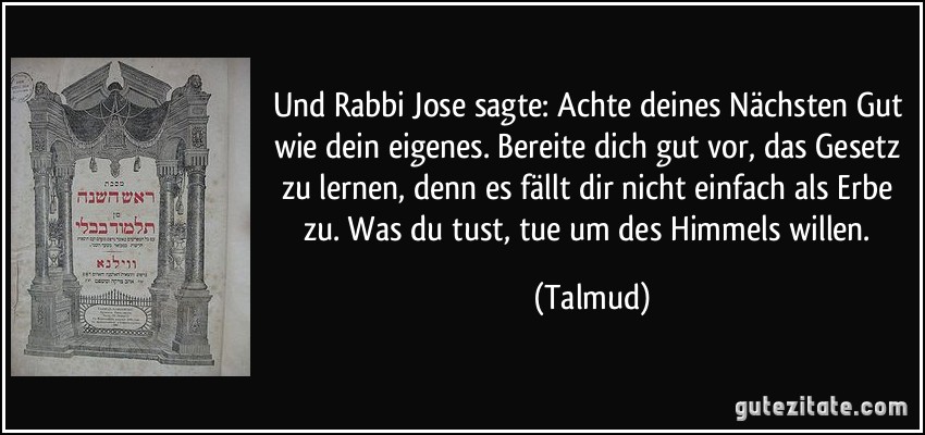 Und Rabbi Jose sagte: Achte deines Nächsten Gut wie dein eigenes. Bereite dich gut vor, das Gesetz zu lernen, denn es fällt dir nicht einfach als Erbe zu. Was du tust, tue um des Himmels willen. (Talmud)