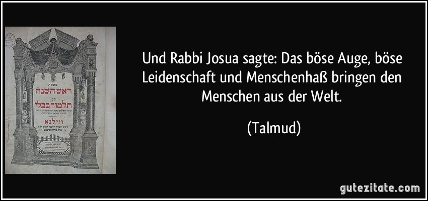 Und Rabbi Josua sagte: Das böse Auge, böse Leidenschaft und Menschenhaß bringen den Menschen aus der Welt. (Talmud)