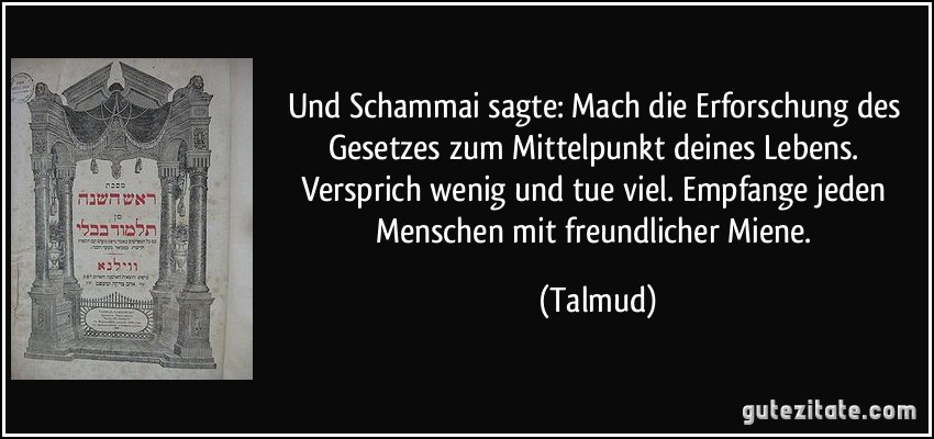 Und Schammai sagte: Mach die Erforschung des Gesetzes zum Mittelpunkt deines Lebens. Versprich wenig und tue viel. Empfange jeden Menschen mit freundlicher Miene. (Talmud)