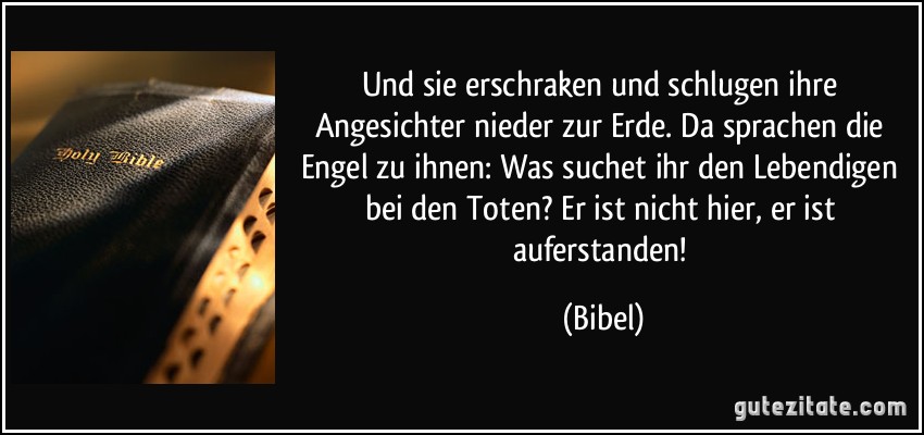 Und sie erschraken und schlugen ihre Angesichter nieder zur Erde. Da sprachen die Engel zu ihnen: Was suchet ihr den Lebendigen bei den Toten? Er ist nicht hier, er ist auferstanden! (Bibel)