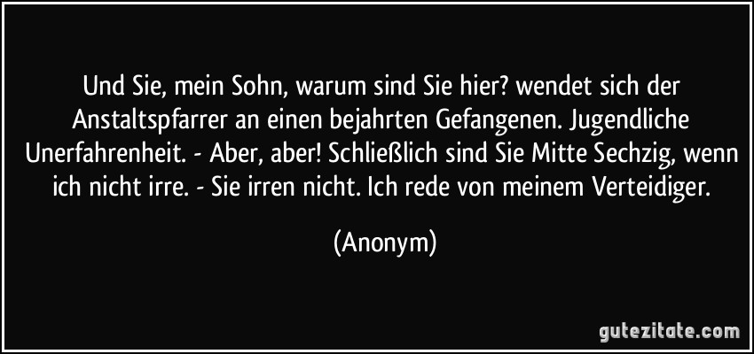 Und Sie, mein Sohn, warum sind Sie hier? wendet sich der Anstaltspfarrer an einen bejahrten Gefangenen. Jugendliche Unerfahrenheit. - Aber, aber! Schließlich sind Sie Mitte Sechzig, wenn ich nicht irre. - Sie irren nicht. Ich rede von meinem Verteidiger. (Anonym)