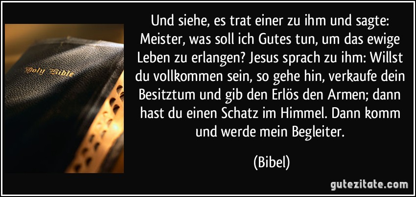 Und siehe, es trat einer zu ihm und sagte: Meister, was soll ich Gutes tun, um das ewige Leben zu erlangen? Jesus sprach zu ihm: Willst du vollkommen sein, so gehe hin, verkaufe dein Besitztum und gib den Erlös den Armen; dann hast du einen Schatz im Himmel. Dann komm und werde mein Begleiter. (Bibel)