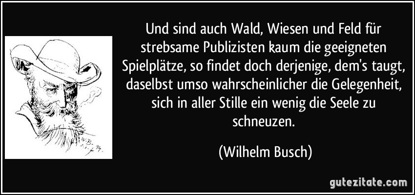 Und sind auch Wald, Wiesen und Feld für strebsame Publizisten kaum die geeigneten Spielplätze, so findet doch derjenige, dem's taugt, daselbst umso wahrscheinlicher die Gelegenheit, sich in aller Stille ein wenig die Seele zu schneuzen. (Wilhelm Busch)