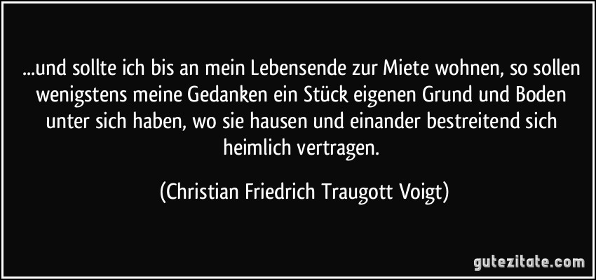 ...und sollte ich bis an mein Lebensende zur Miete wohnen, so sollen wenigstens meine Gedanken ein Stück eigenen Grund und Boden unter sich haben, wo sie hausen und einander bestreitend sich heimlich vertragen. (Christian Friedrich Traugott Voigt)