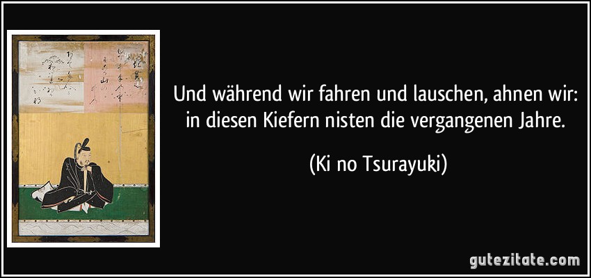 Und während wir fahren und lauschen, ahnen wir: in diesen Kiefern nisten die vergangenen Jahre. (Ki no Tsurayuki)