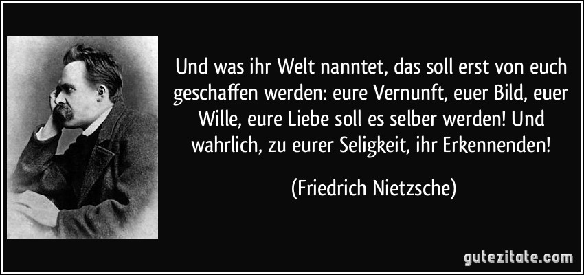 Und was ihr Welt nanntet, das soll erst von euch geschaffen werden: eure Vernunft, euer Bild, euer Wille, eure Liebe soll es selber werden! Und wahrlich, zu eurer Seligkeit, ihr Erkennenden! (Friedrich Nietzsche)