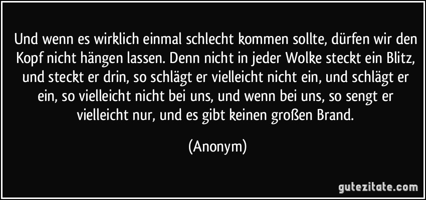 Und wenn es wirklich einmal schlecht kommen sollte, dürfen wir den Kopf nicht hängen lassen. Denn nicht in jeder Wolke steckt ein Blitz, und steckt er drin, so schlägt er vielleicht nicht ein, und schlägt er ein, so vielleicht nicht bei uns, und wenn bei uns, so sengt er vielleicht nur, und es gibt keinen großen Brand. (Anonym)