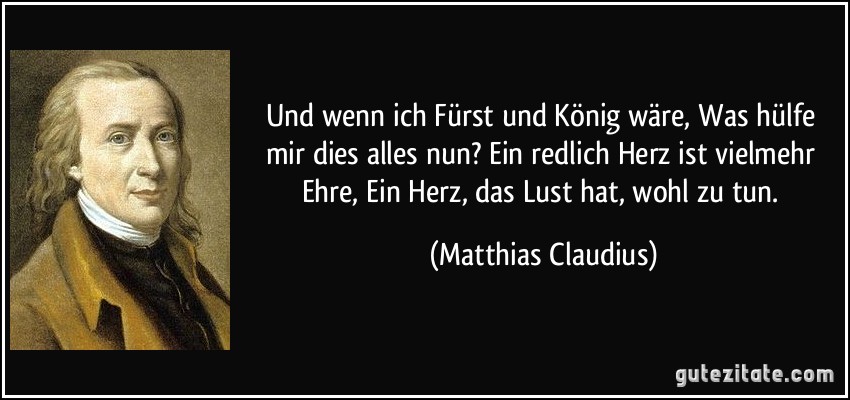 Und wenn ich Fürst und König wäre, Was hülfe mir dies alles nun? Ein redlich Herz ist vielmehr Ehre, Ein Herz, das Lust hat, wohl zu tun. (Matthias Claudius)