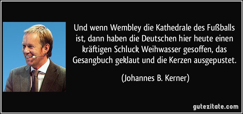 Und wenn Wembley die Kathedrale des Fußballs ist, dann haben die Deutschen hier heute einen kräftigen Schluck Weihwasser gesoffen, das Gesangbuch geklaut und die Kerzen ausgepustet. (Johannes B. Kerner)