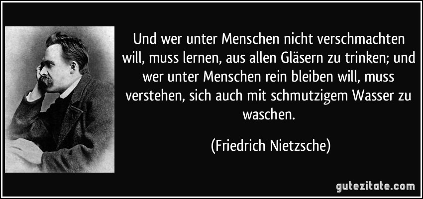 Und wer unter Menschen nicht verschmachten will, muss lernen, aus allen Gläsern zu trinken; und wer unter Menschen rein bleiben will, muss verstehen, sich auch mit schmutzigem Wasser zu waschen. (Friedrich Nietzsche)