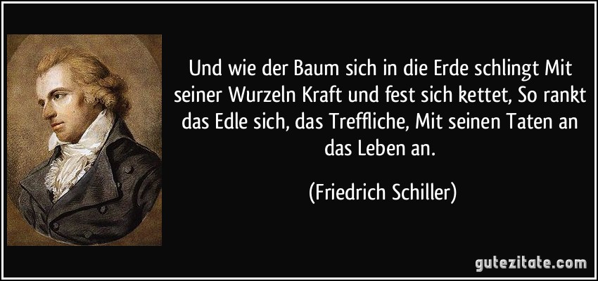 Und wie der Baum sich in die Erde schlingt Mit seiner Wurzeln Kraft und fest sich kettet, So rankt das Edle sich, das Treffliche, Mit seinen Taten an das Leben an. (Friedrich Schiller)