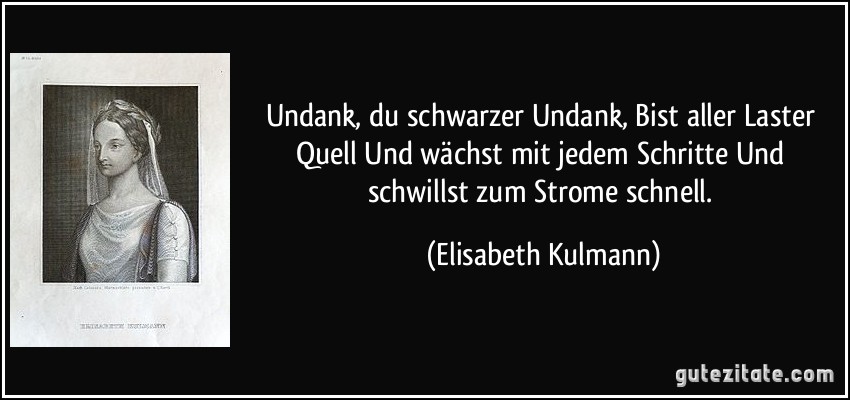 Undank, du schwarzer Undank, Bist aller Laster Quell Und wächst mit jedem Schritte Und schwillst zum Strome schnell. (Elisabeth Kulmann)