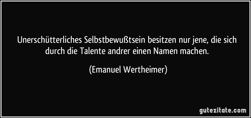 Unerschütterliches Selbstbewußtsein besitzen nur jene, die sich durch die Talente andrer einen Namen machen. (Emanuel Wertheimer)