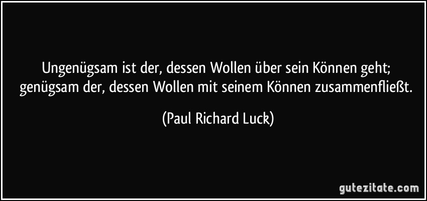 Ungenügsam ist der, dessen Wollen über sein Können geht; genügsam der, dessen Wollen mit seinem Können zusammenfließt. (Paul Richard Luck)