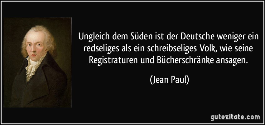 Ungleich dem Süden ist der Deutsche weniger ein redseliges als ein schreibseliges Volk, wie seine Registraturen und Bücherschränke ansagen. (Jean Paul)