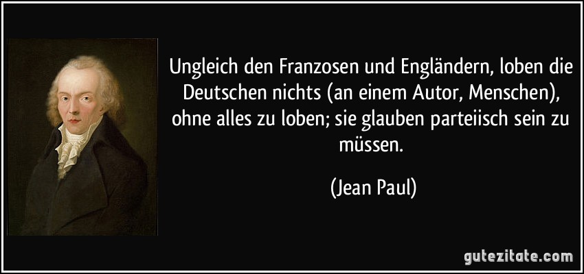 Ungleich den Franzosen und Engländern, loben die Deutschen nichts (an einem Autor, Menschen), ohne alles zu loben; sie glauben parteiisch sein zu müssen. (Jean Paul)