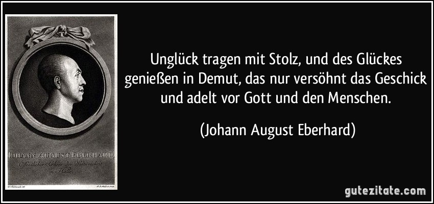 Unglück tragen mit Stolz, und des Glückes genießen in Demut, das nur versöhnt das Geschick und adelt vor Gott und den Menschen. (Johann August Eberhard)