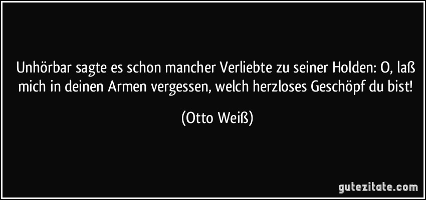 Unhörbar sagte es schon mancher Verliebte zu seiner Holden: O, laß mich in deinen Armen vergessen, welch herzloses Geschöpf du bist! (Otto Weiß)