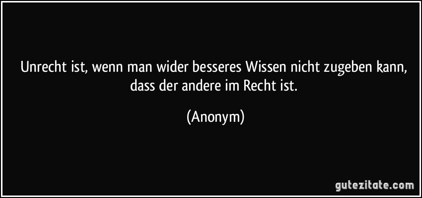 Unrecht ist, wenn man wider besseres Wissen nicht zugeben kann, dass der andere im Recht ist. (Anonym)