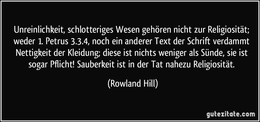 Unreinlichkeit, schlotteriges Wesen gehören nicht zur Religiosität; weder 1. Petrus 3.3.4, noch ein anderer Text der Schrift verdammt Nettigkeit der Kleidung; diese ist nichts weniger als Sünde, sie ist sogar Pflicht! Sauberkeit ist in der Tat nahezu Religiosität. (Rowland Hill)