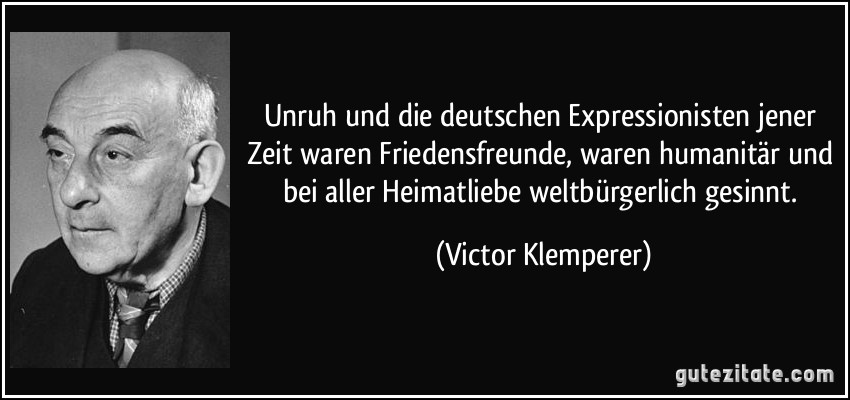 Unruh und die deutschen Expressionisten jener Zeit waren Friedensfreunde, waren humanitär und bei aller Heimatliebe weltbürgerlich gesinnt. (Victor Klemperer)