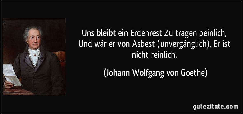 Uns bleibt ein Erdenrest / Zu tragen peinlich, / Und wär er von Asbest (unvergänglich), / Er ist nicht reinlich. (Johann Wolfgang von Goethe)