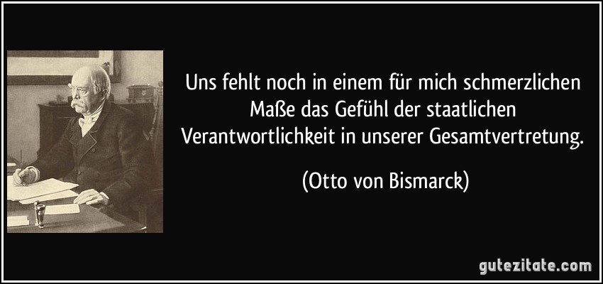 Uns fehlt noch in einem für mich schmerzlichen Maße das Gefühl der staatlichen Verantwortlichkeit in unserer Gesamtvertretung. (Otto von Bismarck)