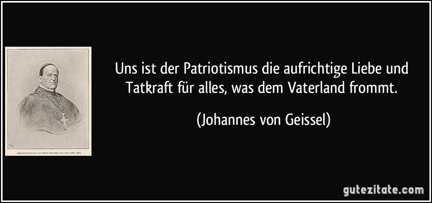 Uns ist der Patriotismus die aufrichtige Liebe und Tatkraft für alles, was dem Vaterland frommt. (Johannes von Geissel)