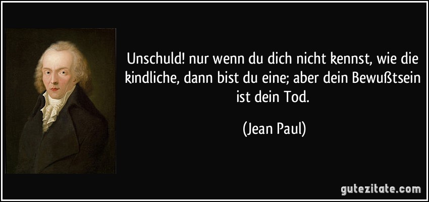 Unschuld! nur wenn du dich nicht kennst, wie die kindliche, dann bist du eine; aber dein Bewußtsein ist dein Tod. (Jean Paul)
