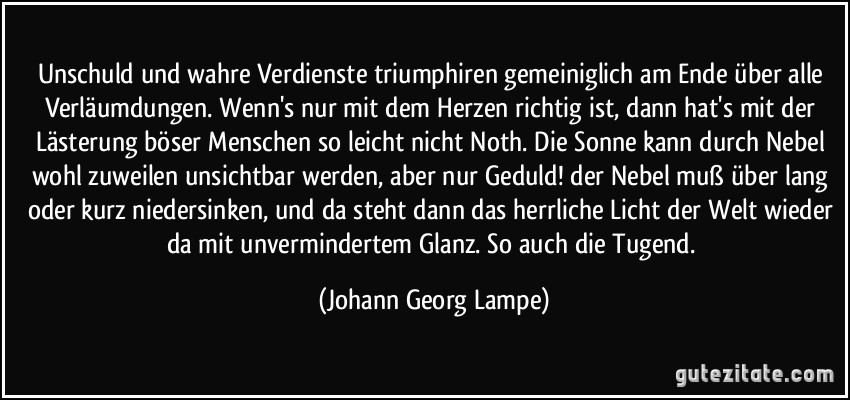 Unschuld und wahre Verdienste triumphiren gemeiniglich am Ende über alle Verläumdungen. Wenn's nur mit dem Herzen richtig ist, dann hat's mit der Lästerung böser Menschen so leicht nicht Noth. Die Sonne kann durch Nebel wohl zuweilen unsichtbar werden, aber nur Geduld! der Nebel muß über lang oder kurz niedersinken, und da steht dann das herrliche Licht der Welt wieder da mit unvermindertem Glanz. So auch die Tugend. (Johann Georg Lampe)