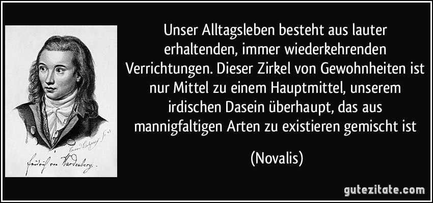 Unser Alltagsleben besteht aus lauter erhaltenden, immer wiederkehrenden Verrichtungen. Dieser Zirkel von Gewohnheiten ist nur Mittel zu einem Hauptmittel, unserem irdischen Dasein überhaupt, das aus mannigfaltigen Arten zu existieren gemischt ist (Novalis)
