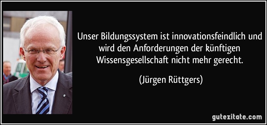 Unser Bildungssystem ist innovationsfeindlich und wird den Anforderungen der künftigen Wissensgesellschaft nicht mehr gerecht. (Jürgen Rüttgers)
