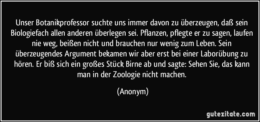 Unser Botanikprofessor suchte uns immer davon zu überzeugen, daß sein Biologiefach allen anderen überlegen sei. Pflanzen, pflegte er zu sagen, laufen nie weg, beißen nicht und brauchen nur wenig zum Leben. Sein überzeugendes Argument bekamen wir aber erst bei einer Laborübung zu hören. Er biß sich ein großes Stück Birne ab und sagte: Sehen Sie, das kann man in der Zoologie nicht machen. (Anonym)