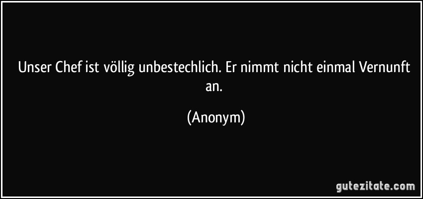 Unser Chef ist völlig unbestechlich. Er nimmt nicht einmal Vernunft an. (Anonym)