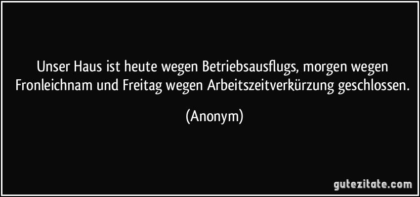 Unser Haus ist heute wegen Betriebsausflugs, morgen wegen Fronleichnam und Freitag wegen Arbeitszeitverkürzung geschlossen. (Anonym)