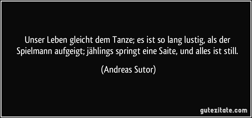 Unser Leben gleicht dem Tanze; es ist so lang lustig, als der Spielmann aufgeigt; jählings springt eine Saite, und alles ist still. (Andreas Sutor)