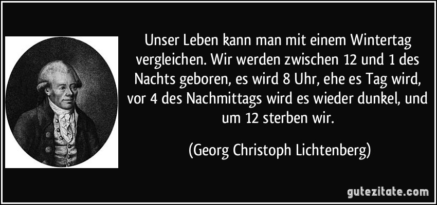 Unser Leben kann man mit einem Wintertag vergleichen. Wir werden zwischen 12 und 1 des Nachts geboren, es wird 8 Uhr, ehe es Tag wird, vor 4 des Nachmittags wird es wieder dunkel, und um 12 sterben wir. (Georg Christoph Lichtenberg)